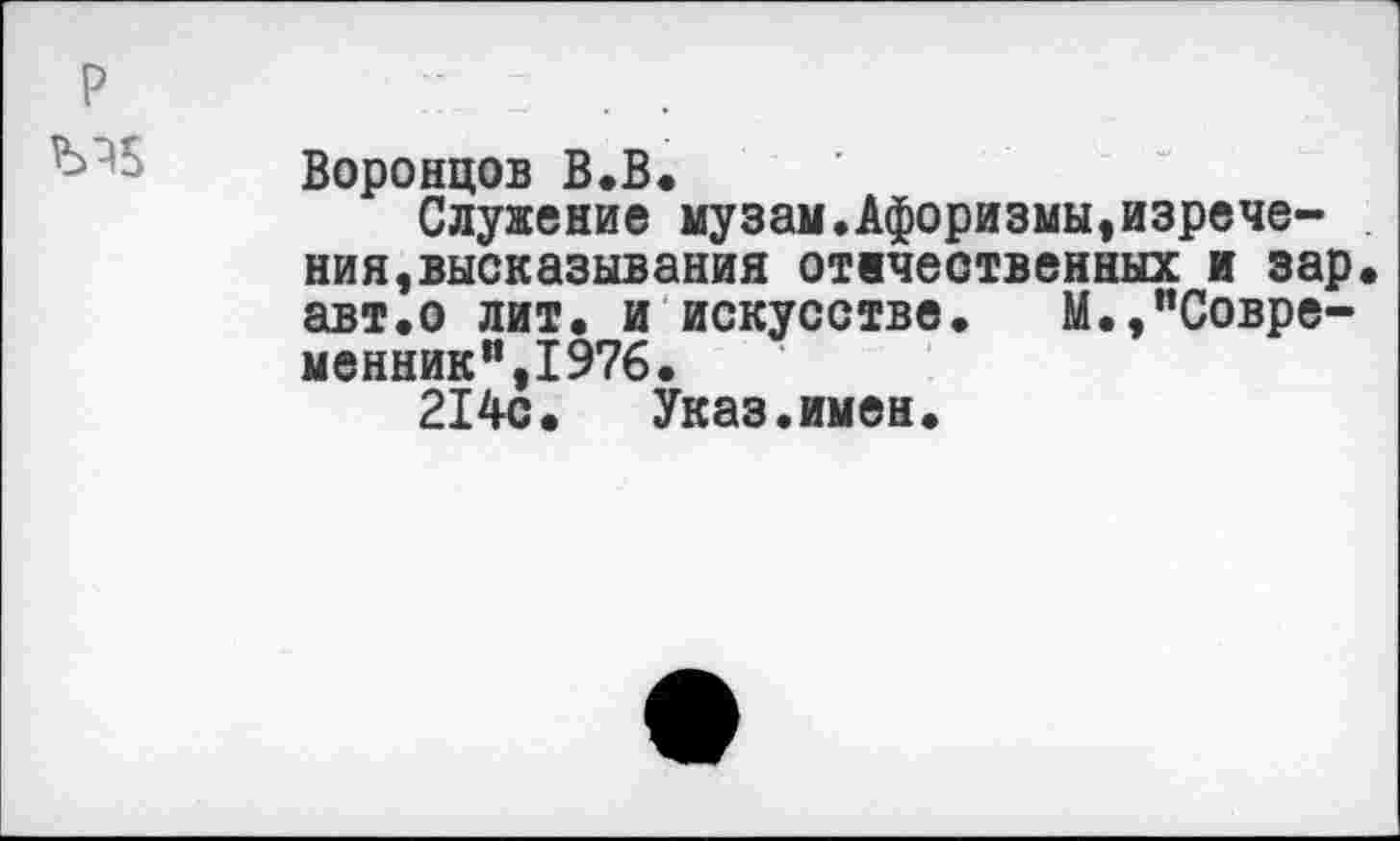 ﻿Воронцов В.В.
Служение музам.Афоризмы,изречения, высказывания отечественных и зар авт.о лит. и искусстве. М.,"Современник”,1976.
214с. Указ.имен.